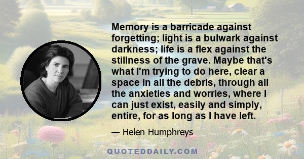 Memory is a barricade against forgetting; light is a bulwark against darkness; life is a flex against the stillness of the grave. Maybe that's what I'm trying to do here, clear a space in all the debris, through all the