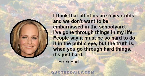 I think that all of us are 5-year-olds and we don't want to be embarrassed in the schoolyard. I've gone through things in my life. People say it must be so hard to do it in the public eye, but the truth is, when you go