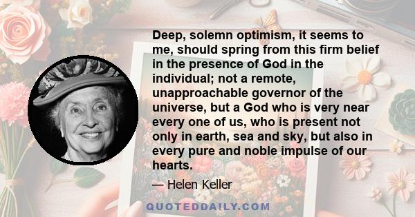 Deep, solemn optimism, it seems to me, should spring from this firm belief in the presence of God in the individual; not a remote, unapproachable governor of the universe, but a God who is very near every one of us, who