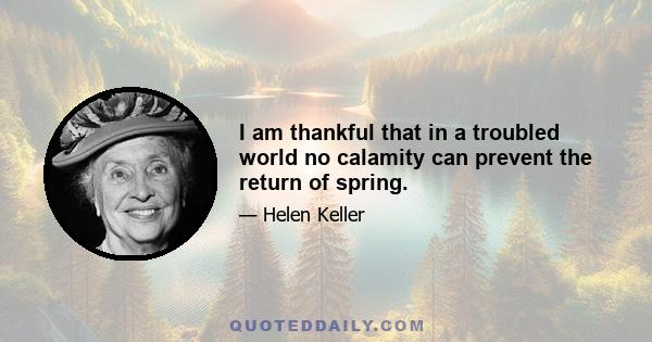 I am thankful that in a troubled world no calamity can prevent the return of spring.