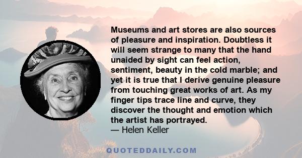 Museums and art stores are also sources of pleasure and inspiration. Doubtless it will seem strange to many that the hand unaided by sight can feel action, sentiment, beauty in the cold marble; and yet it is true that I