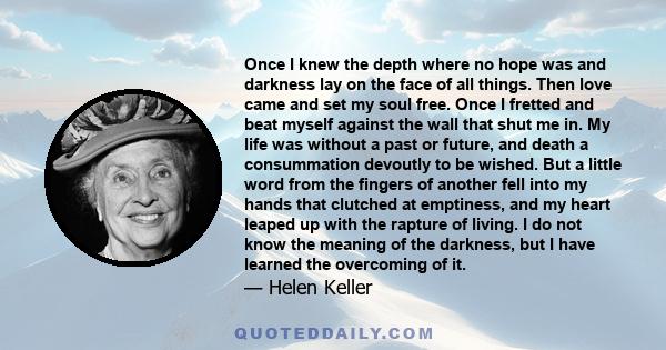 Once I knew the depth where no hope was and darkness lay on the face of all things. Then love came and set my soul free.
