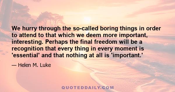 We hurry through the so-called boring things in order to attend to that which we deem more important, interesting. Perhaps the final freedom will be a recognition that every thing in every moment is 'essential' and that