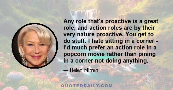 Any role that's proactive is a great role, and action roles are by their very nature proactive. You get to do stuff. I hate sitting in a corner - I'd much prefer an action role in a popcorn movie rather than pining in a