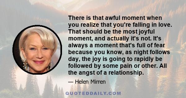 There is that awful moment when you realize that you're falling in love. That should be the most joyful moment, and actually it's not. It's always a moment that's full of fear because you know, as night follows day, the