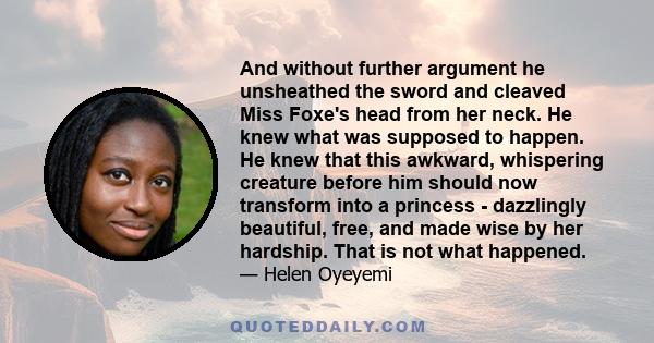 And without further argument he unsheathed the sword and cleaved Miss Foxe's head from her neck. He knew what was supposed to happen. He knew that this awkward, whispering creature before him should now transform into a