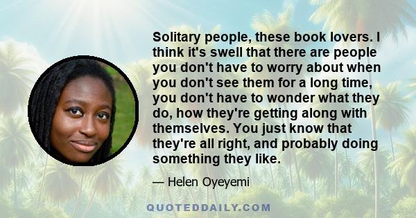 Solitary people, these book lovers. I think it's swell that there are people you don't have to worry about when you don't see them for a long time, you don't have to wonder what they do, how they're getting along with