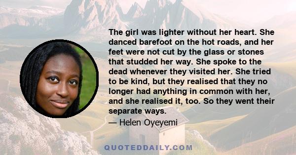 The girl was lighter without her heart. She danced barefoot on the hot roads, and her feet were not cut by the glass or stones that studded her way. She spoke to the dead whenever they visited her. She tried to be kind,