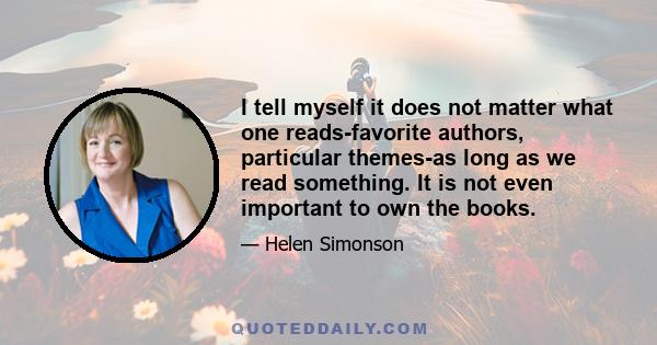 I tell myself it does not matter what one reads-favorite authors, particular themes-as long as we read something. It is not even important to own the books.