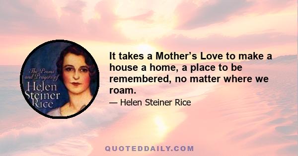 It takes a Mother’s Love to make a house a home, a place to be remembered, no matter where we roam.
