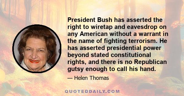 President Bush has asserted the right to wiretap and eavesdrop on any American without a warrant in the name of fighting terrorism. He has asserted presidential power beyond stated constitutional rights, and there is no