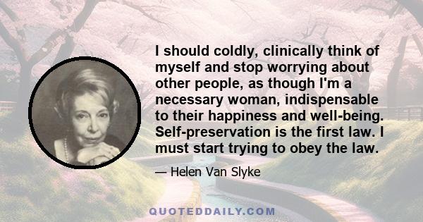I should coldly, clinically think of myself and stop worrying about other people, as though I'm a necessary woman, indispensable to their happiness and well-being. Self-preservation is the first law. I must start trying