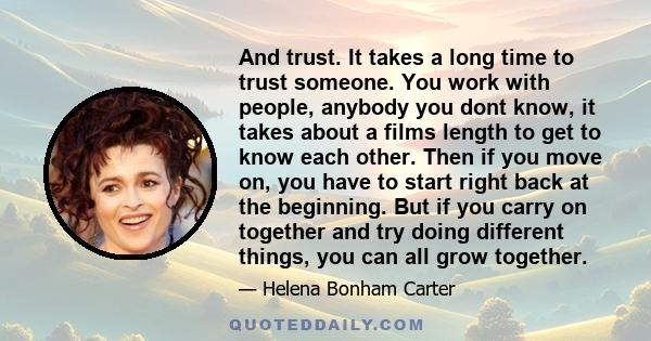 And trust. It takes a long time to trust someone. You work with people, anybody you dont know, it takes about a films length to get to know each other. Then if you move on, you have to start right back at the beginning.