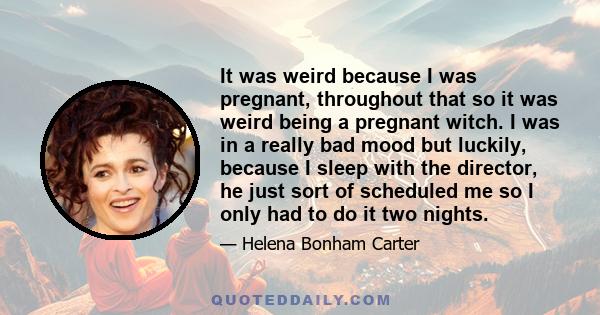 It was weird because I was pregnant, throughout that so it was weird being a pregnant witch. I was in a really bad mood but luckily, because I sleep with the director, he just sort of scheduled me so I only had to do it