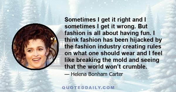 Sometimes I get it right and I sometimes I get it wrong. But fashion is all about having fun. I think fashion has been hijacked by the fashion industry creating rules on what one should wear and I feel like breaking the