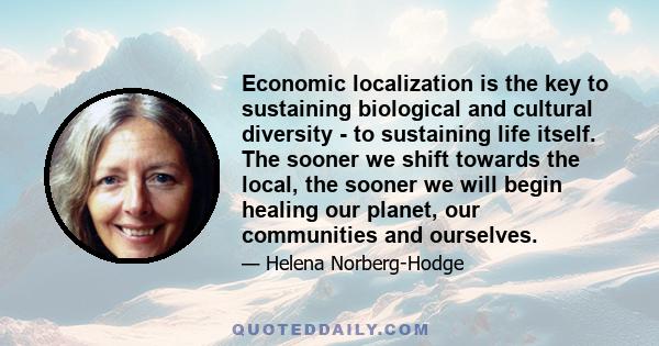 Economic localization is the key to sustaining biological and cultural diversity - to sustaining life itself. The sooner we shift towards the local, the sooner we will begin healing our planet, our communities and