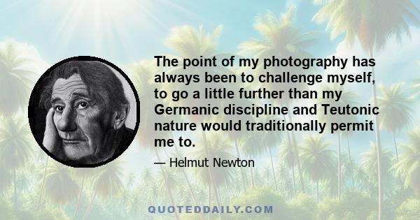 The point of my photography has always been to challenge myself, to go a little further than my Germanic discipline and Teutonic nature would traditionally permit me to.