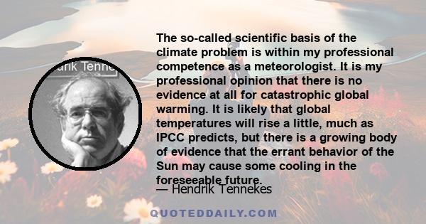 The so-called scientific basis of the climate problem is within my professional competence as a meteorologist. It is my professional opinion that there is no evidence at all for catastrophic global warming. It is likely