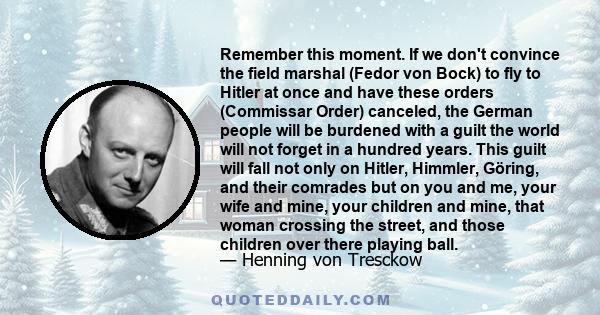 Remember this moment. If we don't convince the field marshal (Fedor von Bock) to fly to Hitler at once and have these orders (Commissar Order) canceled, the German people will be burdened with a guilt the world will not