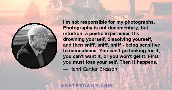 I'm not responsible for my photographs. Photography is not documentary, but intuition, a poetic experience. It's drowning yourself, dissolving yourself, and then sniff, sniff, sniff - being sensitive to coincidence. You