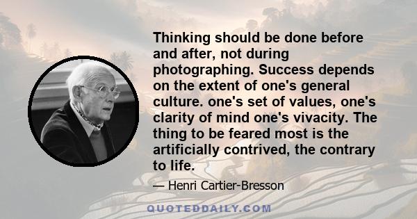 Thinking should be done before and after, not during photographing. Success depends on the extent of one's general culture. one's set of values, one's clarity of mind one's vivacity. The thing to be feared most is the