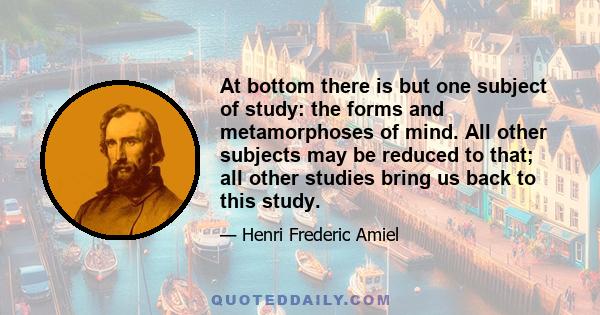 At bottom there is but one subject of study: the forms and metamorphoses of mind. All other subjects may be reduced to that; all other studies bring us back to this study.