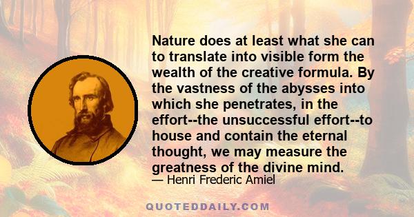 Nature does at least what she can to translate into visible form the wealth of the creative formula. By the vastness of the abysses into which she penetrates, in the effort--the unsuccessful effort--to house and contain