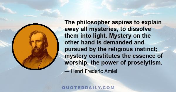 The philosopher aspires to explain away all mysteries, to dissolve them into light. Mystery, on the other hand, is demanded and pursued by the religious instinct; mystery constitutes the essence of worship.