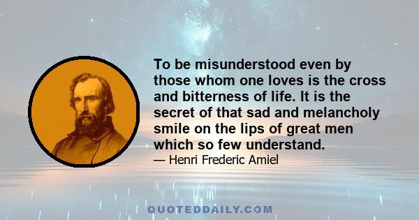 To be misunderstood even by those whom one loves is the cross and bitterness of life. It is the secret of that sad and melancholy smile on the lips of great men which so few understand.