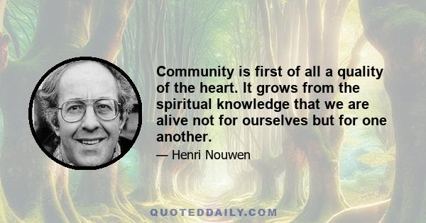 Community is first of all a quality of the heart. It grows from the spiritual knowledge that we are alive not for ourselves but for one another.