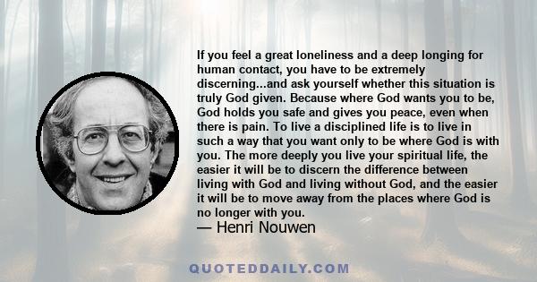 If you feel a great loneliness and a deep longing for human contact, you have to be extremely discerning...and ask yourself whether this situation is truly God given. Because where God wants you to be, God holds you