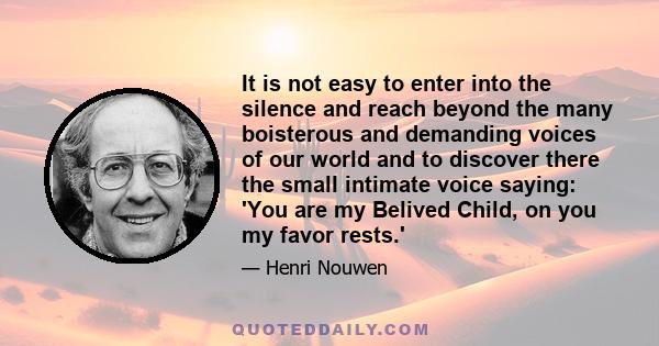 It is not easy to enter into the silence and reach beyond the many boisterous and demanding voices of our world and to discover there the small intimate voice saying: 'You are my Belived Child, on you my favor rests.'