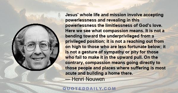 Jesus' whole life and mission involve accepting powerlessness and revealing in this powerlessness the limitlessness of God's love. Here we see what compassion means. It is not a bending toward the underprivileged from a
