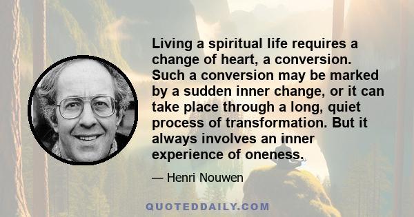 Living a spiritual life requires a change of heart, a conversion. Such a conversion may be marked by a sudden inner change, or it can take place through a long, quiet process of transformation. But it always involves an