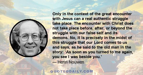 Only in the context of the great encounter with Jesus can a real authentic struggle take place. The encounter with Christ does not take place before, after, or beyond the struggle with our false self and its demons. No,