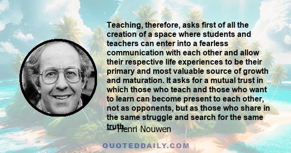 Teaching, therefore, asks first of all the creation of a space where students and teachers can enter into a fearless communication with each other and allow their respective life experiences to be their primary and most