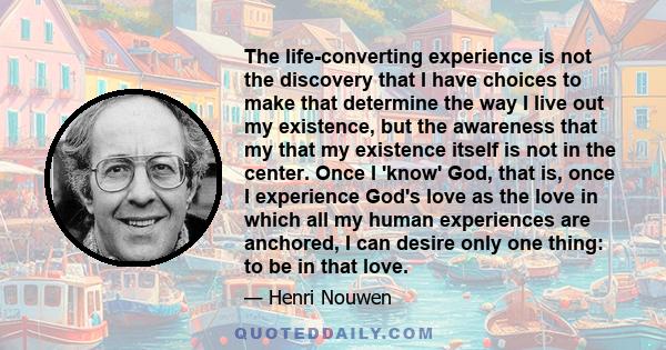 The life-converting experience is not the discovery that I have choices to make that determine the way I live out my existence, but the awareness that my that my existence itself is not in the center. Once I 'know' God,