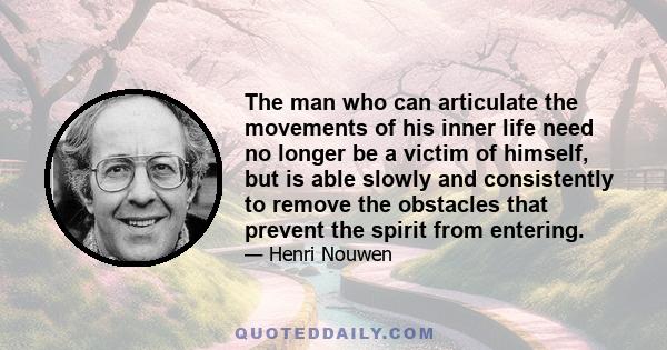 The man who can articulate the movements of his inner life need no longer be a victim of himself, but is able slowly and consistently to remove the obstacles that prevent the spirit from entering.