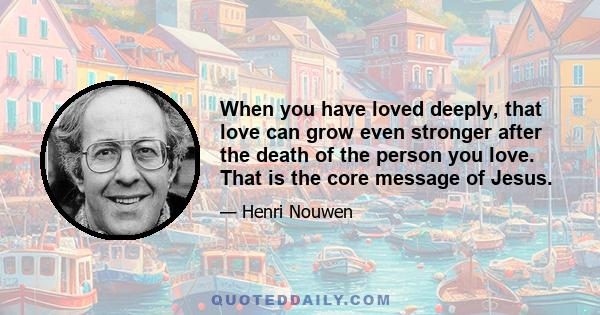 When you have loved deeply, that love can grow even stronger after the death of the person you love. That is the core message of Jesus.