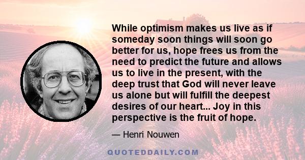 While optimism makes us live as if someday soon things will soon go better for us, hope frees us from the need to predict the future and allows us to live in the present, with the deep trust that God will never leave us