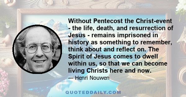Without Pentecost the Christ-event - the life, death, and resurrection of Jesus - remains imprisoned in history as something to remember, think about and reflect on. The Spirit of Jesus comes to dwell within us, so that