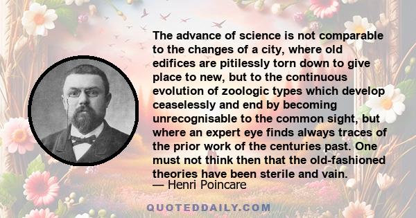 The advance of science is not comparable to the changes of a city, where old edifices are pitilessly torn down to give place to new, but to the continuous evolution of zoologic types which develop ceaselessly and end by