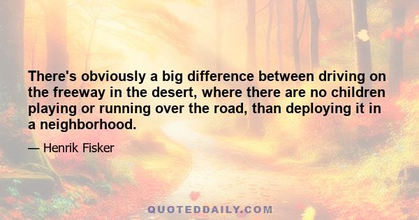 There's obviously a big difference between driving on the freeway in the desert, where there are no children playing or running over the road, than deploying it in a neighborhood.