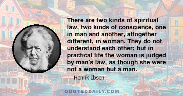 There are two kinds of spiritual law, two kinds of conscience, one in man and another, altogether different, in woman. They do not understand each other; but in practical life the woman is judged by man's law, as though