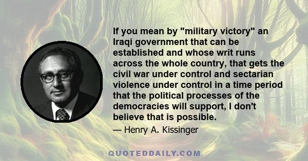 If you mean by military victory an Iraqi government that can be established and whose writ runs across the whole country, that gets the civil war under control and sectarian violence under control in a time period that