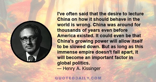 I've often said that the desire to lecture China on how it should behave in the world is wrong. China was around for thousands of years even before America existed. It could even be that China's growing power will allow