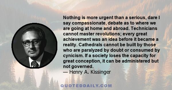 Nothing is more urgent than a serious, dare I say compassionate, debate as to where we are going at home and abroad. Technicians cannot master revolutions; every great achievement was an idea before it became a reality.