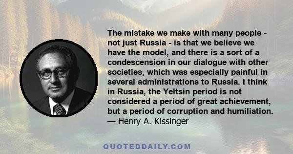 The mistake we make with many people - not just Russia - is that we believe we have the model, and there is a sort of a condescension in our dialogue with other societies, which was especially painful in several
