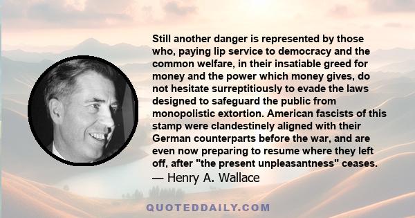 Still another danger is represented by those who, paying lip service to democracy and the common welfare, in their insatiable greed for money and the power which money gives, do not hesitate surreptitiously to evade the