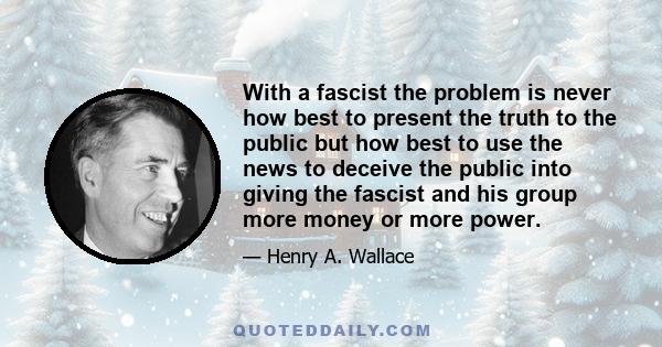 With a fascist the problem is never how best to present the truth to the public but how best to use the news to deceive the public into giving the fascist and his group more money or more power.